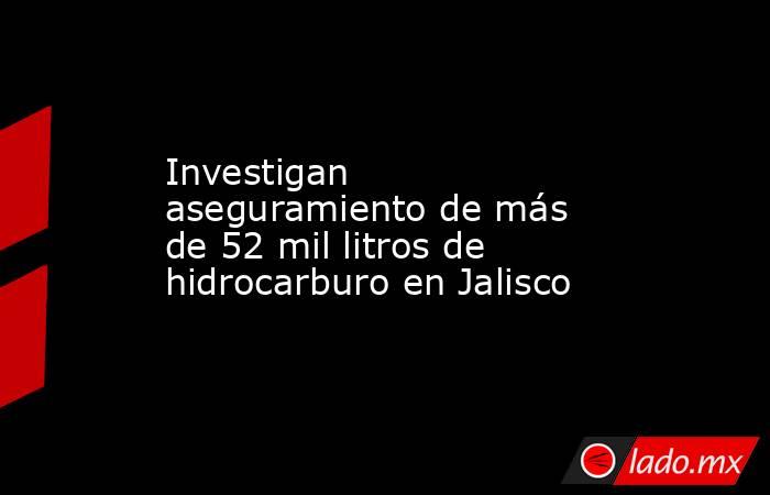Investigan aseguramiento de más de 52 mil litros de hidrocarburo en Jalisco. Noticias en tiempo real