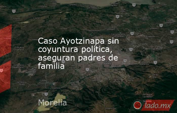 Caso Ayotzinapa sin coyuntura política, aseguran padres de familia. Noticias en tiempo real