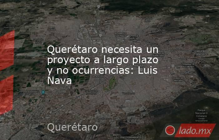 Querétaro necesita un proyecto a largo plazo y no ocurrencias: Luis Nava. Noticias en tiempo real