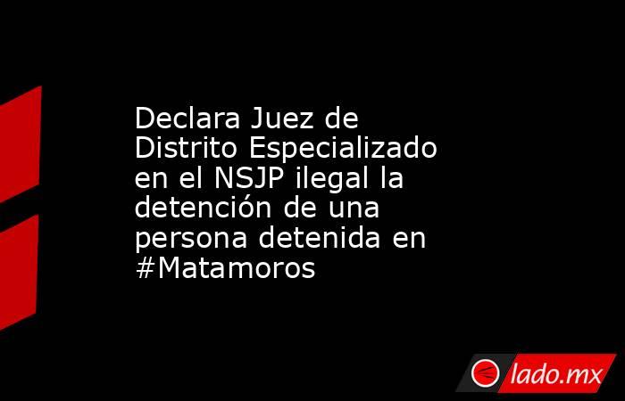Declara Juez de Distrito Especializado en el NSJP ilegal la detención de una persona detenida en #Matamoros. Noticias en tiempo real