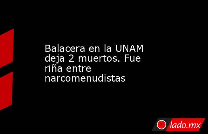 Balacera en la UNAM deja 2 muertos. Fue riña entre narcomenudistas. Noticias en tiempo real