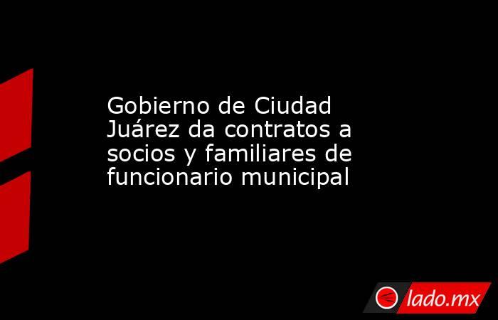 Gobierno de Ciudad Juárez da contratos a socios y familiares de funcionario municipal. Noticias en tiempo real