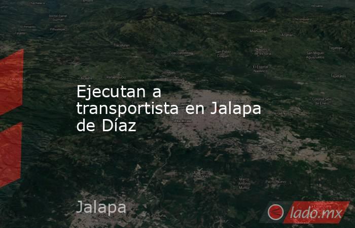 Ejecutan a transportista en Jalapa de Díaz. Noticias en tiempo real