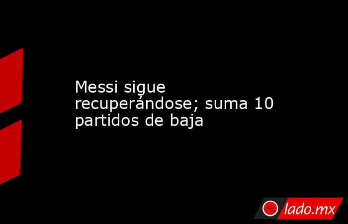 Messi sigue recuperándose; suma 10 partidos de baja. Noticias en tiempo real
