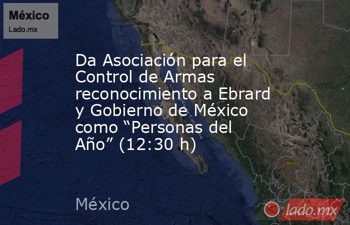 Da Asociación para el Control de Armas reconocimiento a Ebrard y Gobierno de México como “Personas del Año” (12:30 h). Noticias en tiempo real