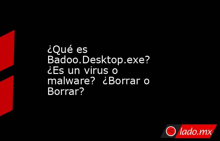 ¿Qué es Badoo.Desktop.exe?  ¿Es un virus o malware?  ¿Borrar o Borrar?. Noticias en tiempo real