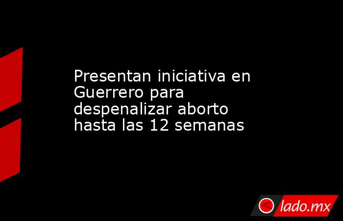 Presentan iniciativa en Guerrero para despenalizar aborto hasta las 12 semanas. Noticias en tiempo real