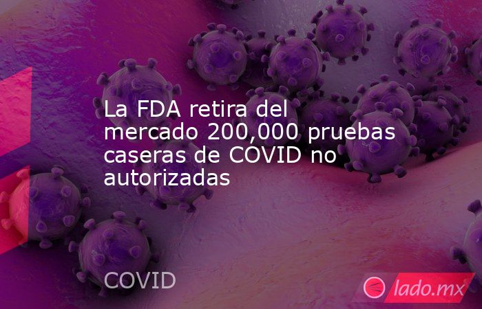 La FDA retira del mercado 200,000 pruebas caseras de COVID no autorizadas. Noticias en tiempo real