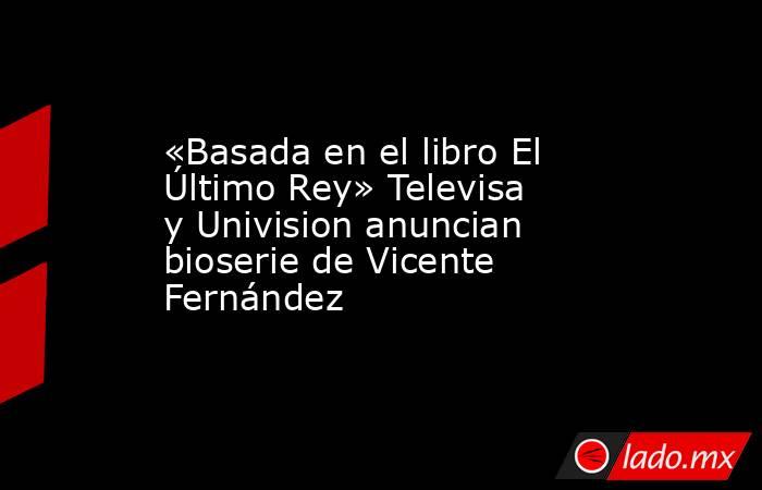 «Basada en el libro El Último Rey» Televisa y Univision anuncian bioserie de Vicente Fernández. Noticias en tiempo real