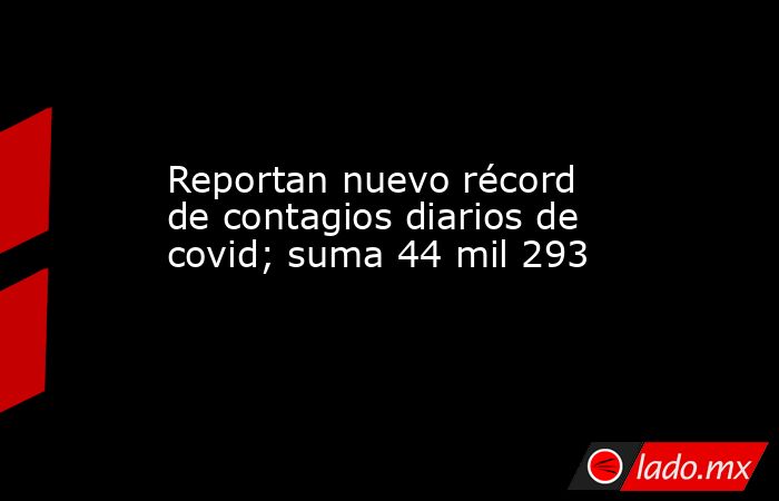 Reportan nuevo récord de contagios diarios de covid; suma 44 mil 293. Noticias en tiempo real