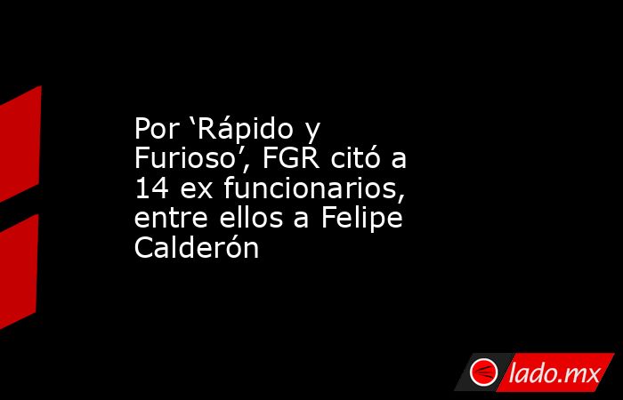 Por ‘Rápido y Furioso’, FGR citó a 14 ex funcionarios, entre ellos a Felipe Calderón. Noticias en tiempo real