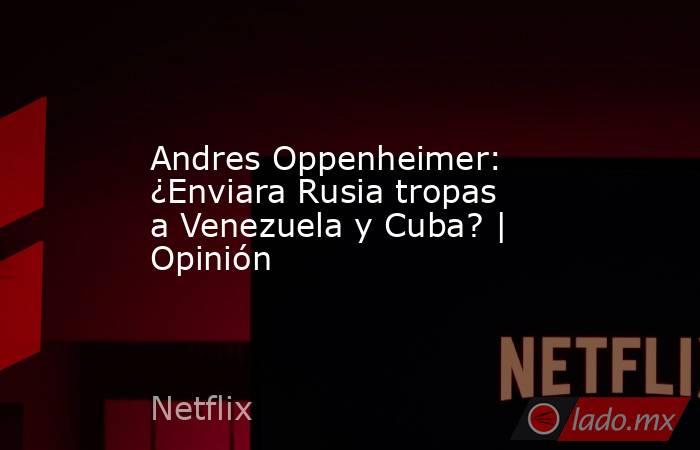 Andres Oppenheimer: ¿Enviara Rusia tropas a Venezuela y Cuba? | Opinión. Noticias en tiempo real