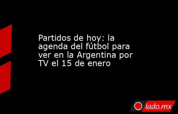 Partidos de hoy: la agenda del fútbol para ver en la Argentina por TV el 15 de enero. Noticias en tiempo real