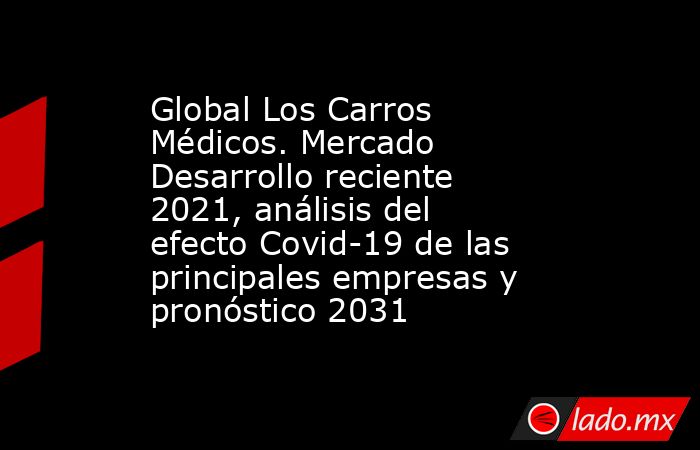 Global Los Carros Médicos. Mercado Desarrollo reciente 2021, análisis del efecto Covid-19 de las principales empresas y pronóstico 2031. Noticias en tiempo real