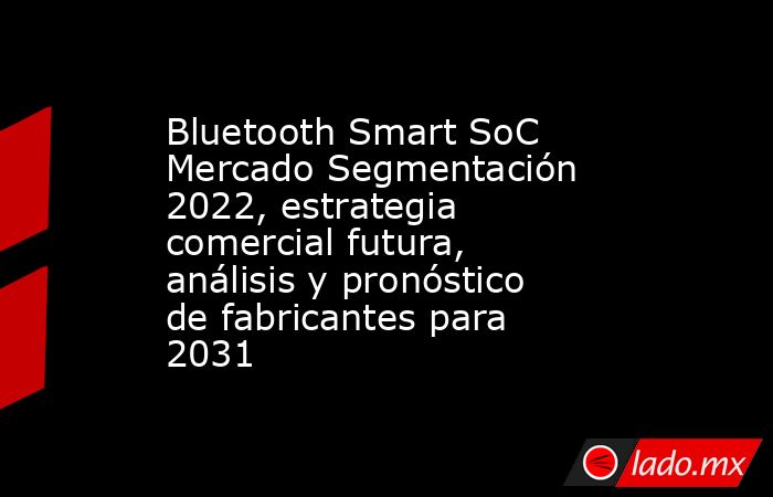 Bluetooth Smart SoC Mercado Segmentación 2022, estrategia comercial futura, análisis y pronóstico de fabricantes para 2031. Noticias en tiempo real