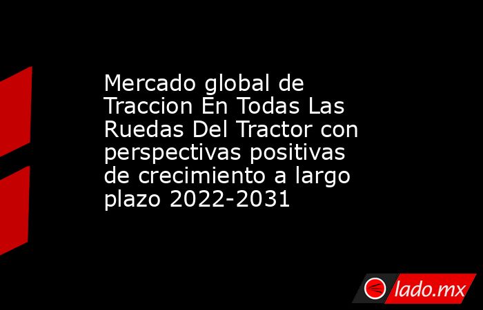 Mercado global de Traccion En Todas Las Ruedas Del Tractor con perspectivas positivas de crecimiento a largo plazo 2022-2031. Noticias en tiempo real