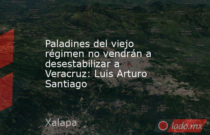 Paladines del viejo régimen no vendrán a desestabilizar a Veracruz: Luis Arturo Santiago. Noticias en tiempo real