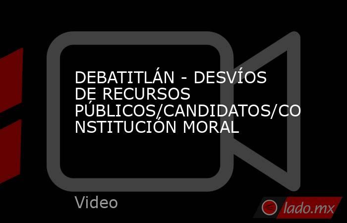 DEBATITLÁN - DESVÍOS DE RECURSOS PÚBLICOS/CANDIDATOS/CONSTITUCIÓN MORAL. Noticias en tiempo real