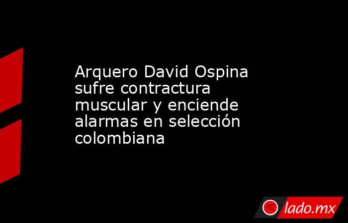 Arquero David Ospina sufre contractura muscular y enciende alarmas en selección colombiana. Noticias en tiempo real
