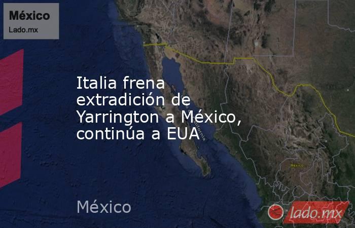 Italia frena extradición de Yarrington a México, continúa a EUA. Noticias en tiempo real