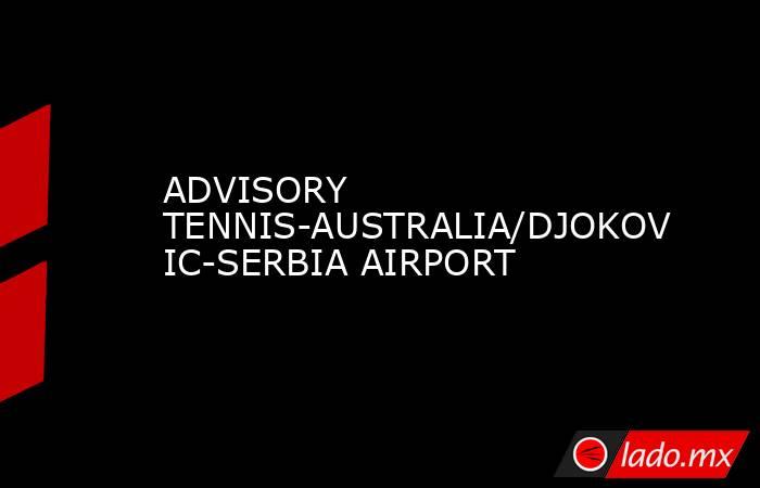 ADVISORY TENNIS-AUSTRALIA/DJOKOVIC-SERBIA AIRPORT. Noticias en tiempo real