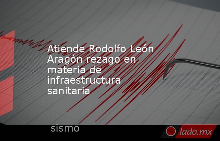 Atiende Rodolfo León Aragón rezago en materia de infraestructura sanitaria . Noticias en tiempo real