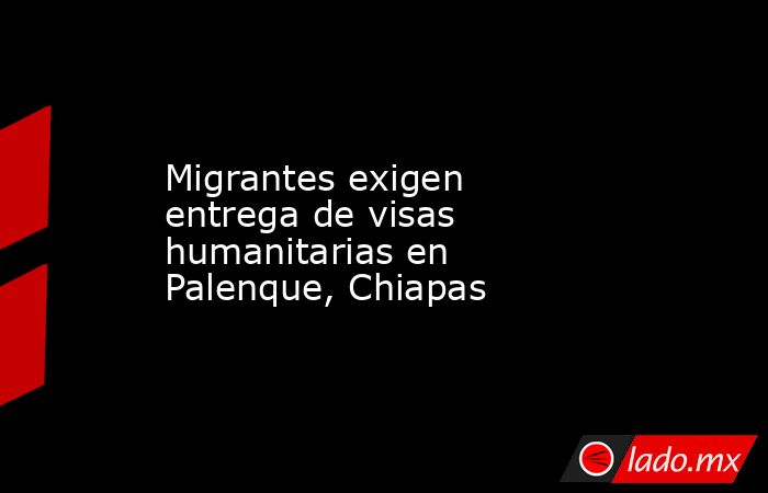 Migrantes exigen entrega de visas humanitarias en Palenque, Chiapas. Noticias en tiempo real