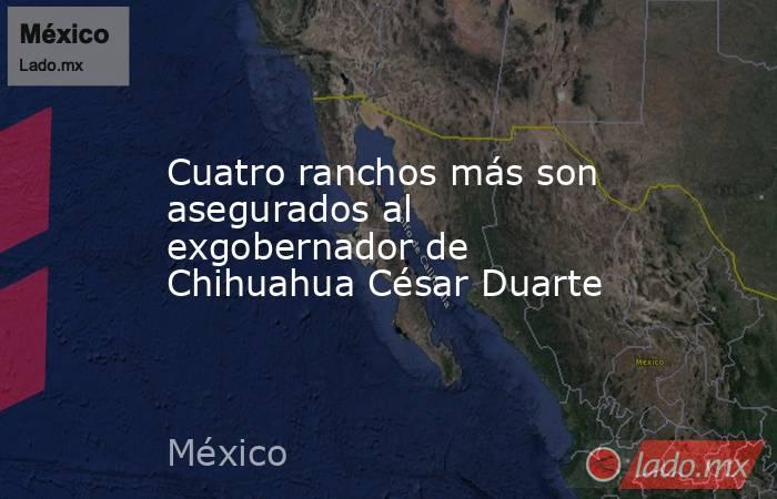 Cuatro ranchos más son asegurados al exgobernador de Chihuahua César Duarte. Noticias en tiempo real