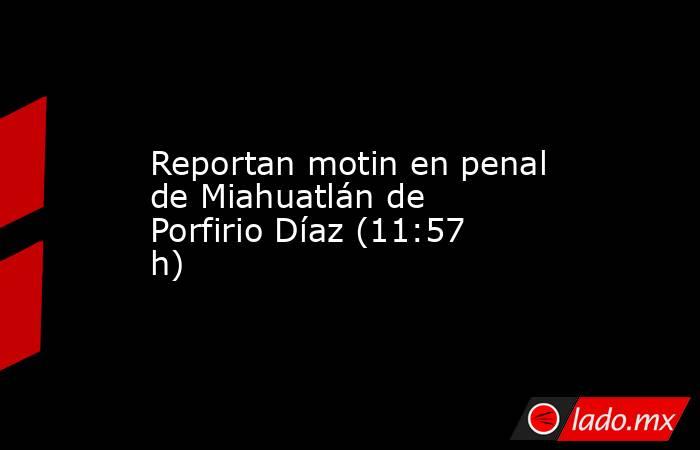Reportan motin en penal de Miahuatlán de Porfirio Díaz (11:57 h). Noticias en tiempo real