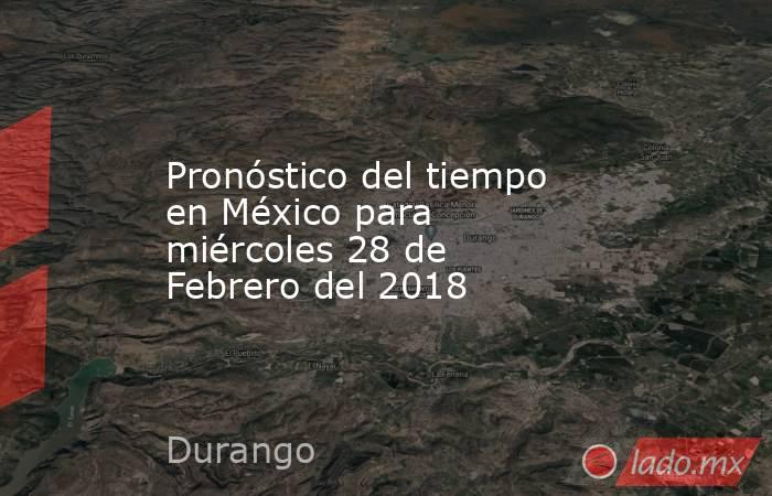 Pronóstico del tiempo en México para miércoles 28 de Febrero del 2018. Noticias en tiempo real
