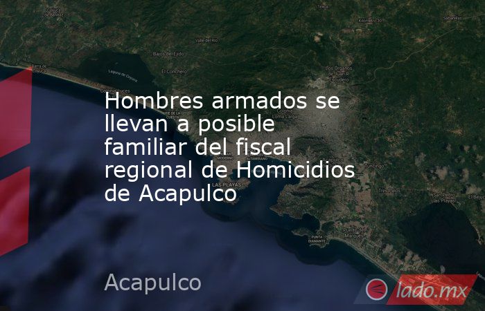 Hombres armados se llevan a posible familiar del fiscal regional de Homicidios de Acapulco. Noticias en tiempo real