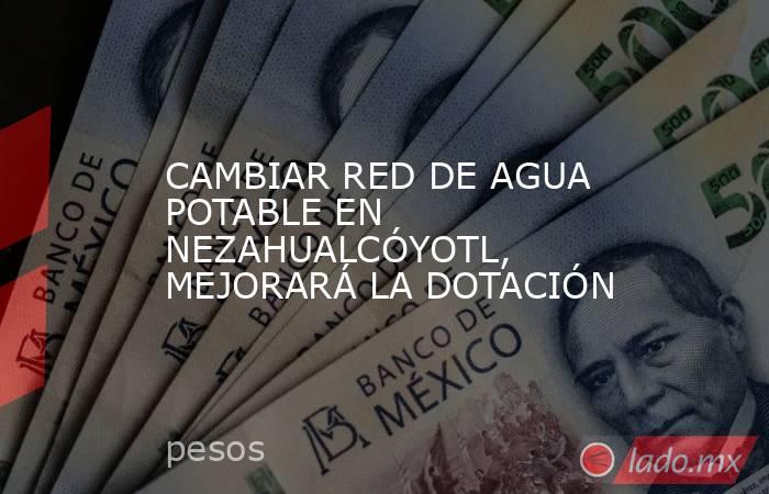 CAMBIAR RED DE AGUA POTABLE EN NEZAHUALCÓYOTL, MEJORARÁ LA DOTACIÓN. Noticias en tiempo real