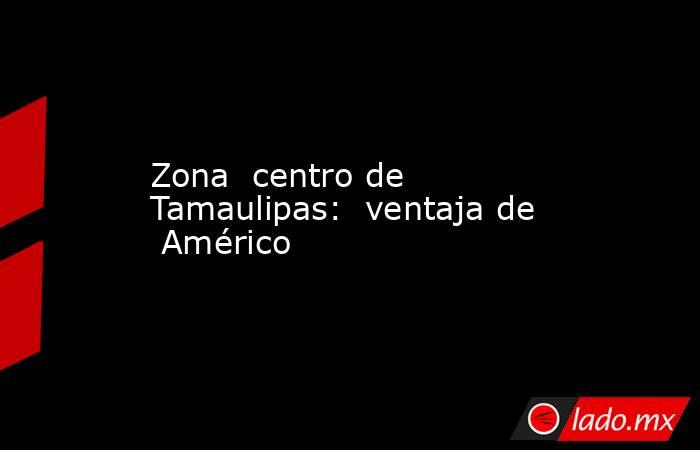 Zona  centro de  Tamaulipas:  ventaja de  Américo. Noticias en tiempo real