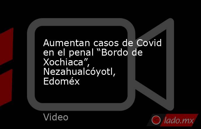Aumentan casos de Covid en el penal “Bordo de Xochiaca”, Nezahualcóyotl, Edoméx. Noticias en tiempo real