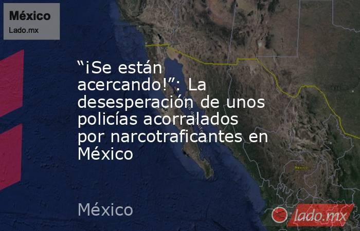 “¡Se están acercando!”: La desesperación de unos policías acorralados por narcotraficantes en México. Noticias en tiempo real
