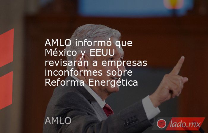 AMLO informó que México y EEUU revisarán a empresas inconformes sobre Reforma Energética. Noticias en tiempo real