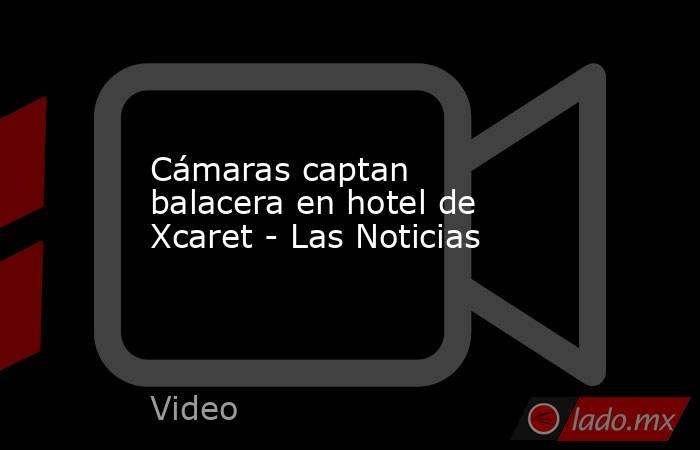 Cámaras captan balacera en hotel de Xcaret - Las Noticias. Noticias en tiempo real