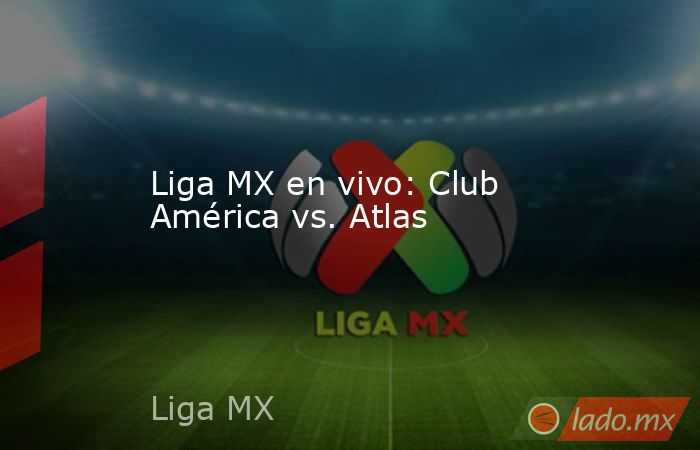 Liga MX en vivo: Club América vs. Atlas. Noticias en tiempo real