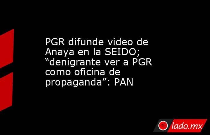 PGR difunde video de Anaya en la SEIDO; “denigrante ver a PGR como oficina de propaganda”: PAN. Noticias en tiempo real