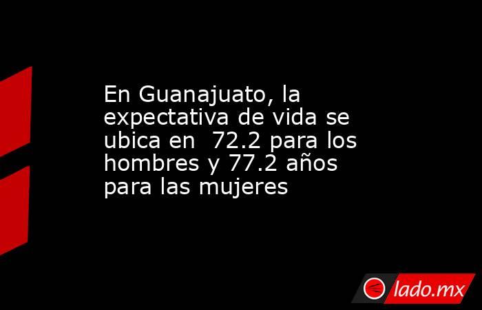 En Guanajuato, la expectativa de vida se ubica en  72.2 para los hombres y 77.2 años para las mujeres. Noticias en tiempo real