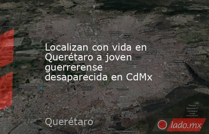 Localizan con vida en Querétaro a joven guerrerense desaparecida en CdMx. Noticias en tiempo real