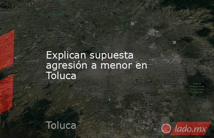 Explican supuesta agresión a menor en Toluca. Noticias en tiempo real