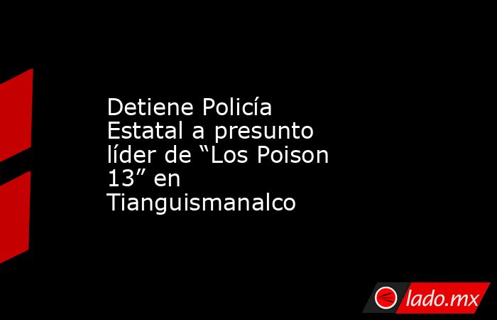 Detiene Policía Estatal a presunto líder de “Los Poison 13” en ...
