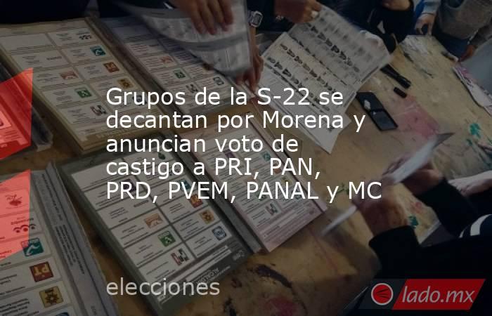 Grupos de la S-22 se decantan por Morena y anuncian voto de castigo a PRI, PAN, PRD, PVEM, PANAL y MC. Noticias en tiempo real