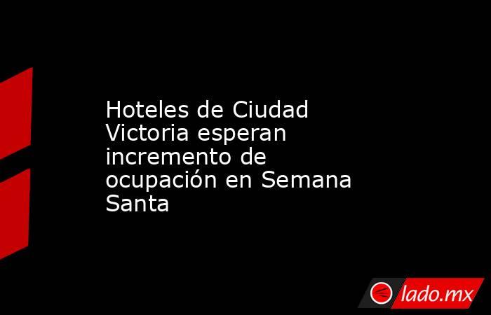 Hoteles de Ciudad Victoria esperan incremento de ocupación en Semana Santa. Noticias en tiempo real