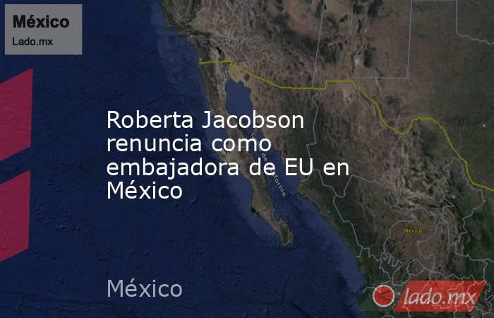 Roberta Jacobson renuncia como embajadora de EU en México. Noticias en tiempo real