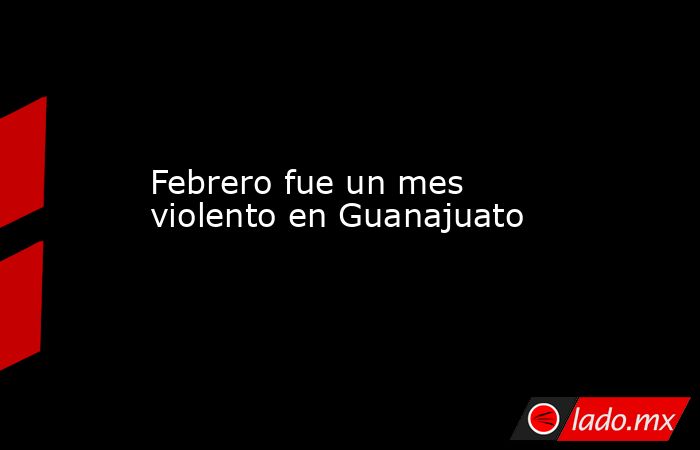 Febrero fue un mes violento en Guanajuato. Noticias en tiempo real