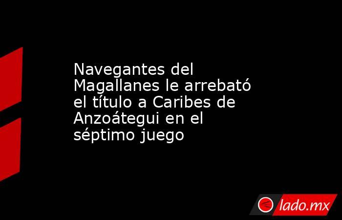 Navegantes del Magallanes le arrebató el título a Caribes de Anzoátegui en el séptimo juego. Noticias en tiempo real