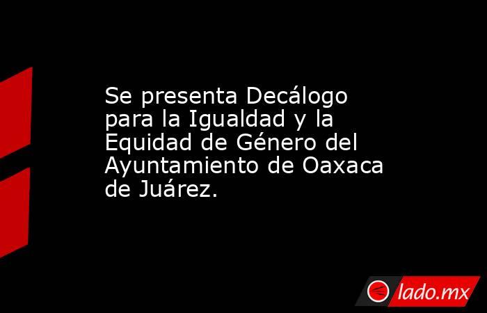 Se presenta Decálogo para la Igualdad y la Equidad de Género del Ayuntamiento de Oaxaca de Juárez.. Noticias en tiempo real