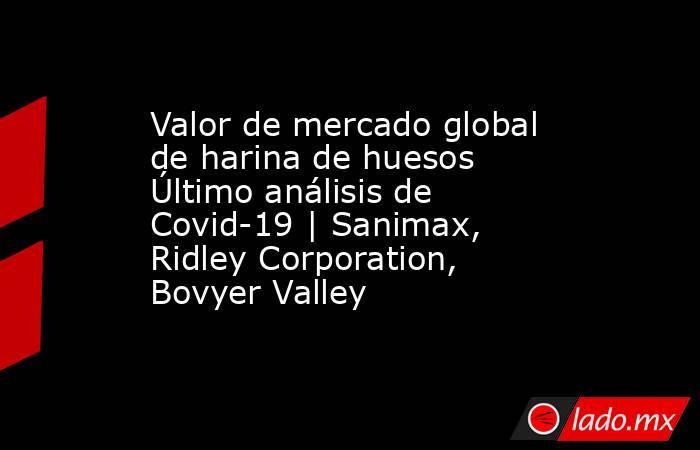 Valor de mercado global de harina de huesos Último análisis de Covid-19 | Sanimax, Ridley Corporation, Bovyer Valley. Noticias en tiempo real
